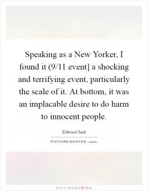 Speaking as a New Yorker, I found it (9/11 event] a shocking and terrifying event, particularly the scale of it. At bottom, it was an implacable desire to do harm to innocent people Picture Quote #1