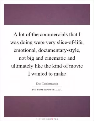 A lot of the commercials that I was doing were very slice-of-life, emotional, documentary-style, not big and cinematic and ultimately like the kind of movie I wanted to make Picture Quote #1