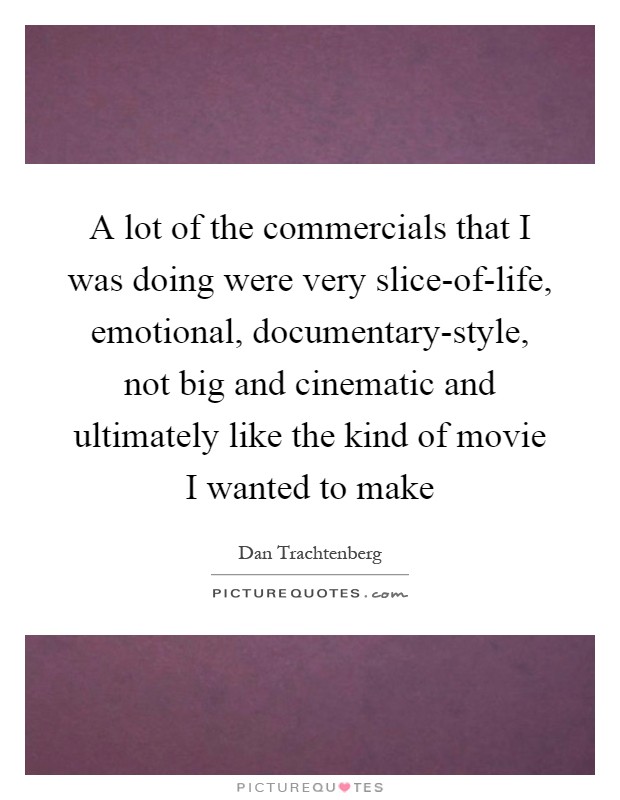 A lot of the commercials that I was doing were very slice-of-life, emotional, documentary-style, not big and cinematic and ultimately like the kind of movie I wanted to make Picture Quote #1