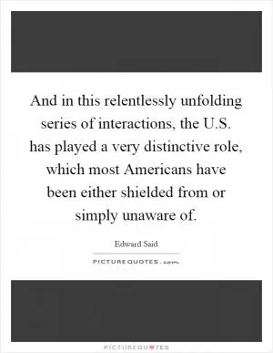 And in this relentlessly unfolding series of interactions, the U.S. has played a very distinctive role, which most Americans have been either shielded from or simply unaware of Picture Quote #1