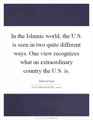 In the Islamic world, the U.S. is seen in two quite different ways. One view recognizes what an extraordinary country the U.S. is Picture Quote #1