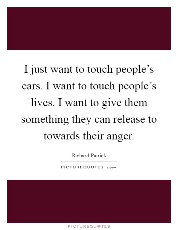 I just want to touch people's ears. I want to touch people's lives. I want to give them something they can release to towards their anger Picture Quote #1
