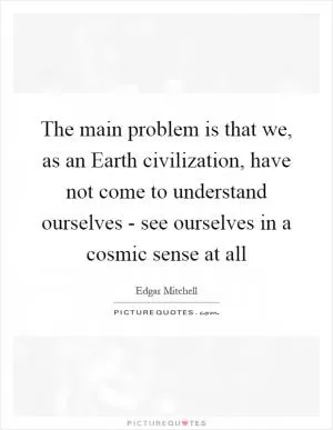 The main problem is that we, as an Earth civilization, have not come to understand ourselves - see ourselves in a cosmic sense at all Picture Quote #1