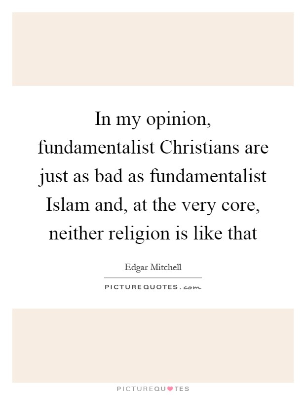 In my opinion, fundamentalist Christians are just as bad as fundamentalist Islam and, at the very core, neither religion is like that Picture Quote #1