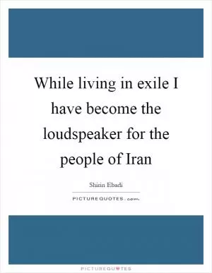 While living in exile I have become the loudspeaker for the people of Iran Picture Quote #1
