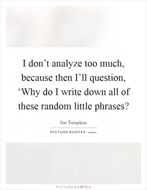 I don’t analyze too much, because then I’ll question, ‘Why do I write down all of these random little phrases? Picture Quote #1