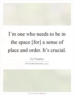 I’m one who needs to be in the space [for] a sense of place and order. It’s crucial Picture Quote #1