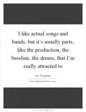 I like actual songs and bands, but it’s usually parts, like the production, the bassline, the drums, that I’m really attracted to Picture Quote #1