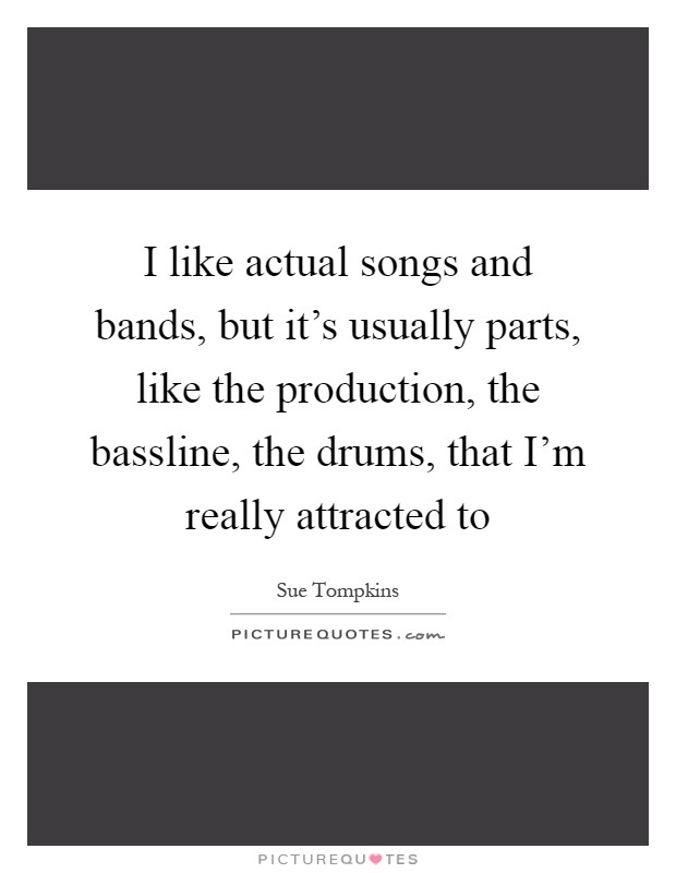 I like actual songs and bands, but it's usually parts, like the production, the bassline, the drums, that I'm really attracted to Picture Quote #1