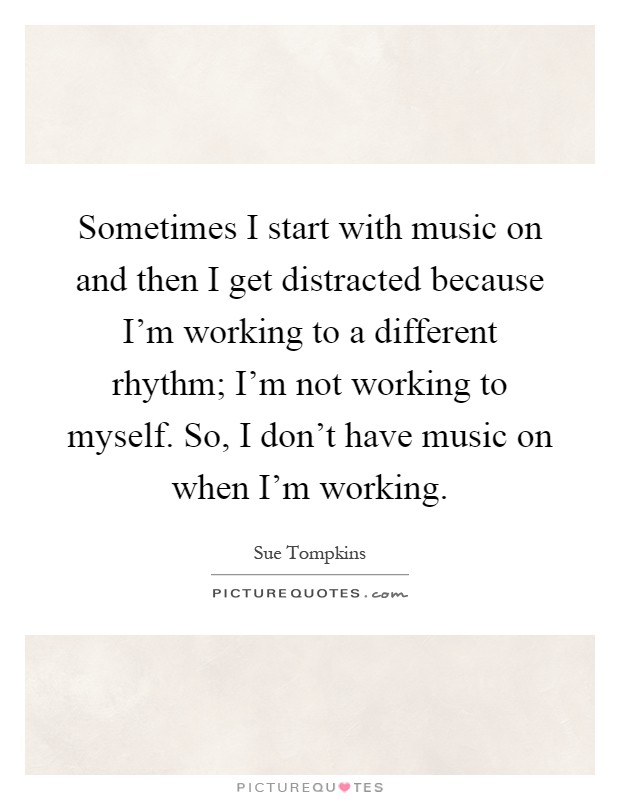 Sometimes I start with music on and then I get distracted because I'm working to a different rhythm; I'm not working to myself. So, I don't have music on when I'm working Picture Quote #1
