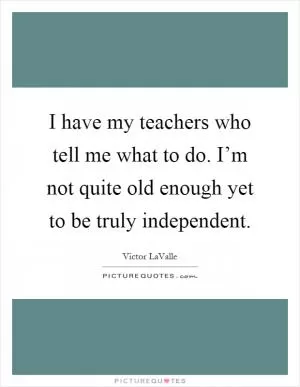 I have my teachers who tell me what to do. I’m not quite old enough yet to be truly independent Picture Quote #1