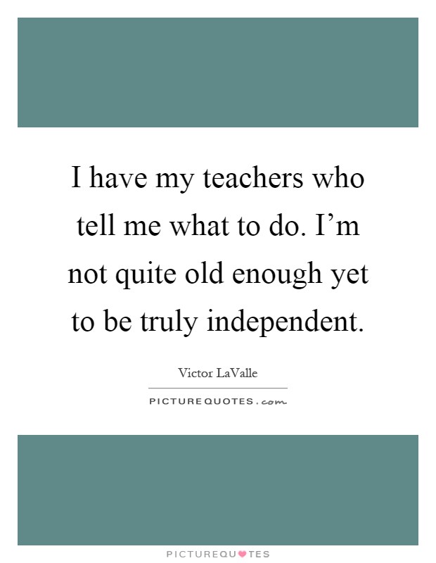 I have my teachers who tell me what to do. I'm not quite old enough yet to be truly independent Picture Quote #1