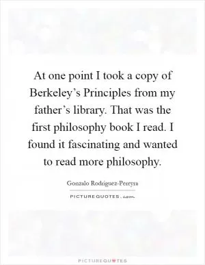 At one point I took a copy of Berkeley’s Principles from my father’s library. That was the first philosophy book I read. I found it fascinating and wanted to read more philosophy Picture Quote #1