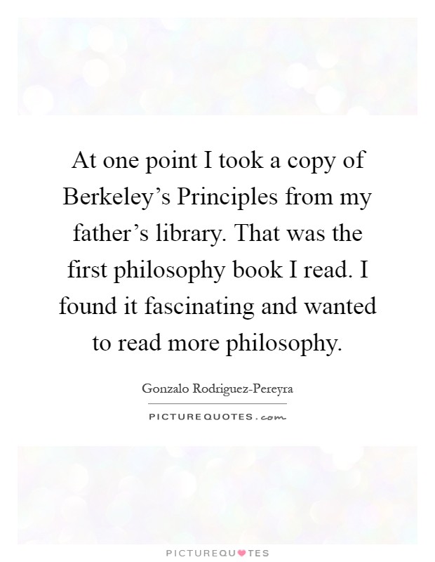 At one point I took a copy of Berkeley's Principles from my father's library. That was the first philosophy book I read. I found it fascinating and wanted to read more philosophy Picture Quote #1