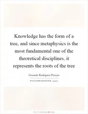 Knowledge has the form of a tree, and since metaphysics is the most fundamental one of the theoretical disciplines, it represents the roots of the tree Picture Quote #1