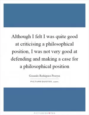 Although I felt I was quite good at criticising a philosophical position, I was not very good at defending and making a case for a philosophical position Picture Quote #1
