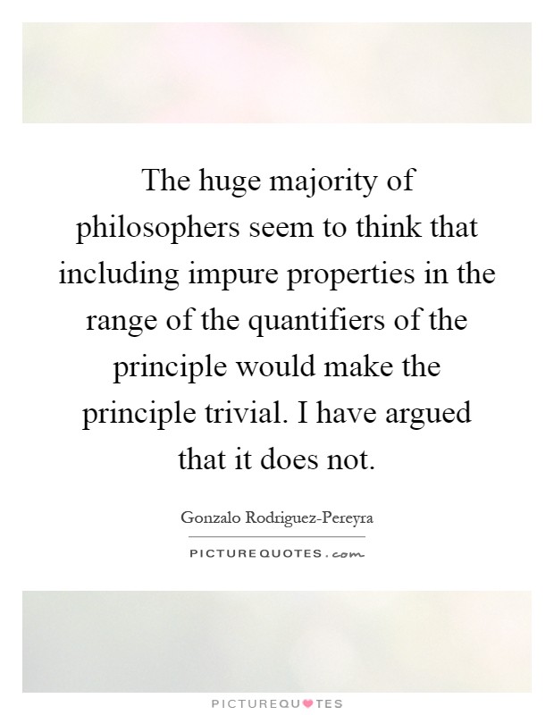 The huge majority of philosophers seem to think that including impure properties in the range of the quantifiers of the principle would make the principle trivial. I have argued that it does not Picture Quote #1