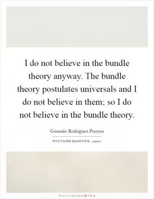 I do not believe in the bundle theory anyway. The bundle theory postulates universals and I do not believe in them; so I do not believe in the bundle theory Picture Quote #1