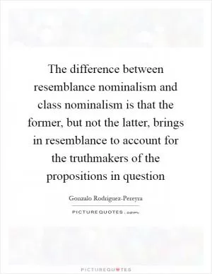 The difference between resemblance nominalism and class nominalism is that the former, but not the latter, brings in resemblance to account for the truthmakers of the propositions in question Picture Quote #1