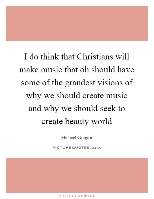 I do think that Christians will make music that oh should have some of the grandest visions of why we should create music and why we should seek to create beauty world Picture Quote #1