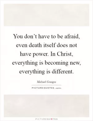 You don’t have to be afraid, even death itself does not have power. In Christ, everything is becoming new, everything is different Picture Quote #1