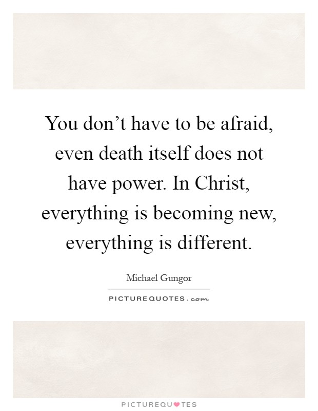 You don't have to be afraid, even death itself does not have power. In Christ, everything is becoming new, everything is different Picture Quote #1