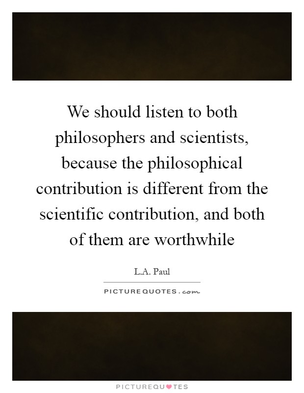We should listen to both philosophers and scientists, because the philosophical contribution is different from the scientific contribution, and both of them are worthwhile Picture Quote #1