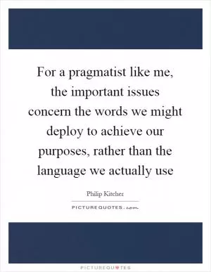 For a pragmatist like me, the important issues concern the words we might deploy to achieve our purposes, rather than the language we actually use Picture Quote #1