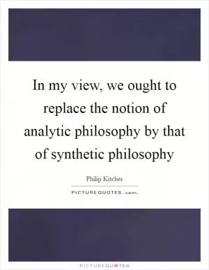 In my view, we ought to replace the notion of analytic philosophy by that of synthetic philosophy Picture Quote #1