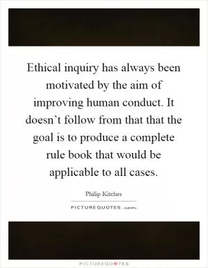 Ethical inquiry has always been motivated by the aim of improving human conduct. It doesn’t follow from that that the goal is to produce a complete rule book that would be applicable to all cases Picture Quote #1