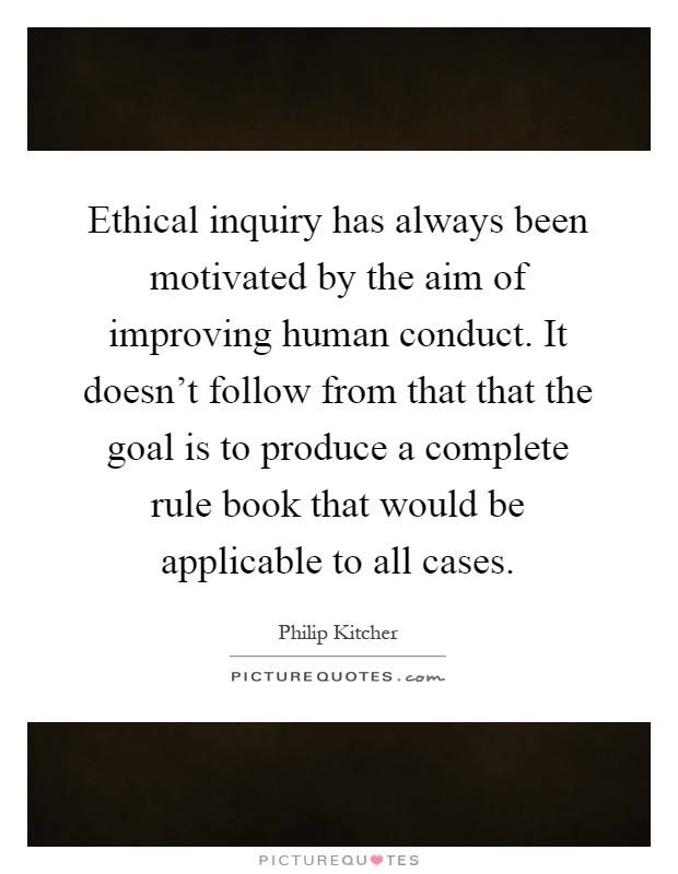 Ethical inquiry has always been motivated by the aim of improving human conduct. It doesn't follow from that that the goal is to produce a complete rule book that would be applicable to all cases Picture Quote #1