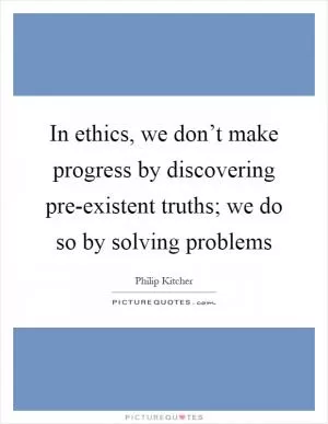 In ethics, we don’t make progress by discovering pre-existent truths; we do so by solving problems Picture Quote #1