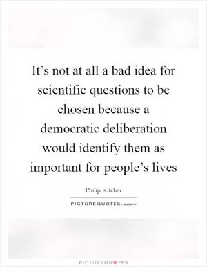 It’s not at all a bad idea for scientific questions to be chosen because a democratic deliberation would identify them as important for people’s lives Picture Quote #1
