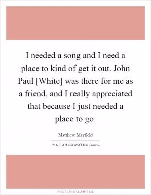 I needed a song and I need a place to kind of get it out. John Paul [White] was there for me as a friend, and I really appreciated that because I just needed a place to go Picture Quote #1