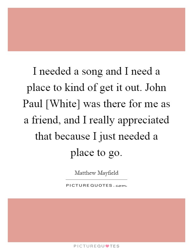 I needed a song and I need a place to kind of get it out. John Paul [White] was there for me as a friend, and I really appreciated that because I just needed a place to go Picture Quote #1