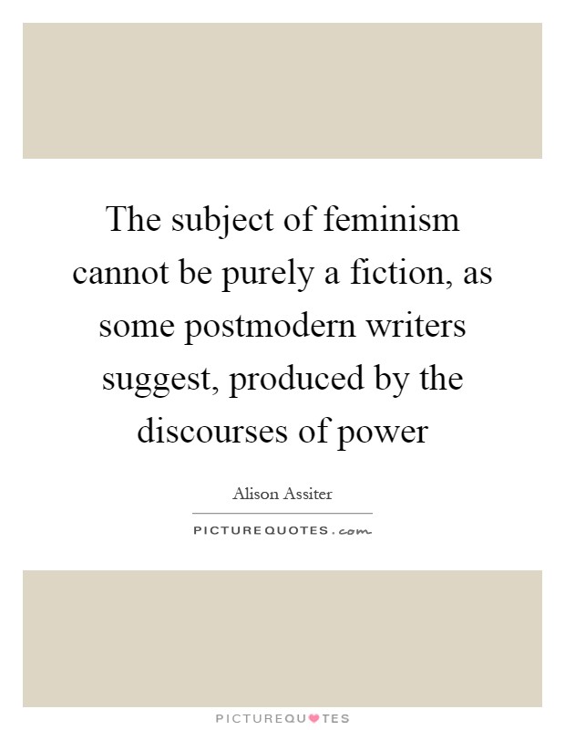 The subject of feminism cannot be purely a fiction, as some postmodern writers suggest, produced by the discourses of power Picture Quote #1