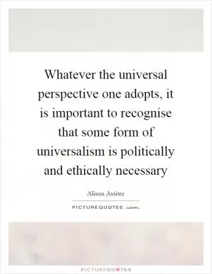 Whatever the universal perspective one adopts, it is important to recognise that some form of universalism is politically and ethically necessary Picture Quote #1