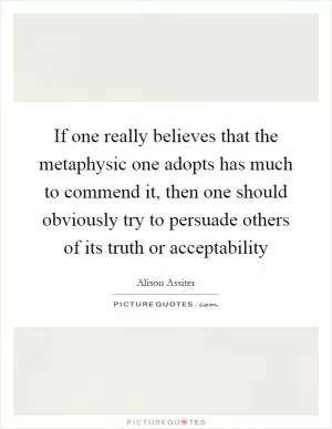 If one really believes that the metaphysic one adopts has much to commend it, then one should obviously try to persuade others of its truth or acceptability Picture Quote #1