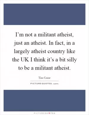 I’m not a militant atheist, just an atheist. In fact, in a largely atheist country like the UK I think it’s a bit silly to be a militant atheist Picture Quote #1
