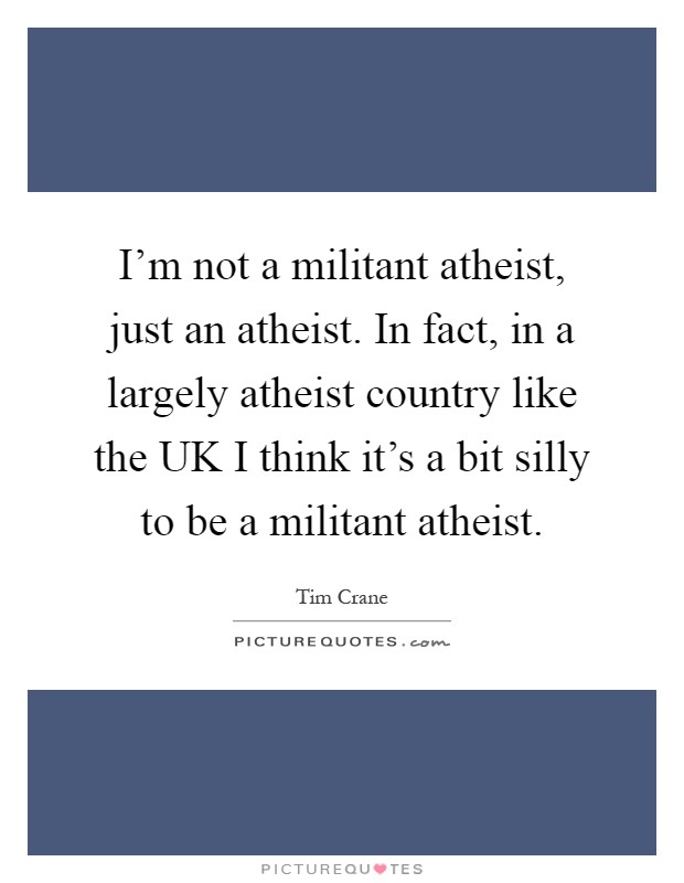 I'm not a militant atheist, just an atheist. In fact, in a largely atheist country like the UK I think it's a bit silly to be a militant atheist Picture Quote #1