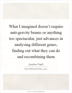 What I imagined doesn’t require anti-gravity beams or anything too spectacular, just advances in analysing different genes, finding out what they can do and recombining them Picture Quote #1