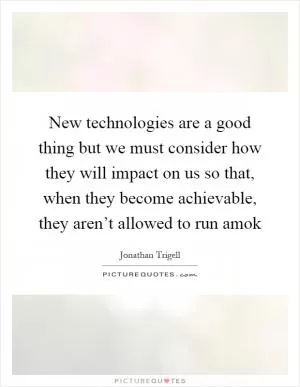 New technologies are a good thing but we must consider how they will impact on us so that, when they become achievable, they aren’t allowed to run amok Picture Quote #1