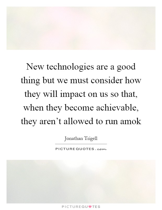 New technologies are a good thing but we must consider how they will impact on us so that, when they become achievable, they aren't allowed to run amok Picture Quote #1