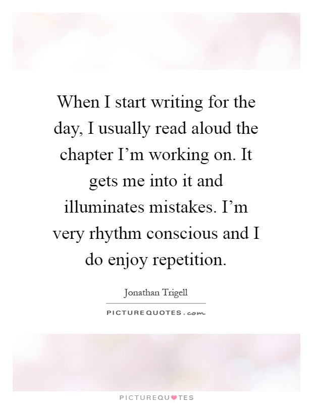 When I start writing for the day, I usually read aloud the chapter I'm working on. It gets me into it and illuminates mistakes. I'm very rhythm conscious and I do enjoy repetition Picture Quote #1