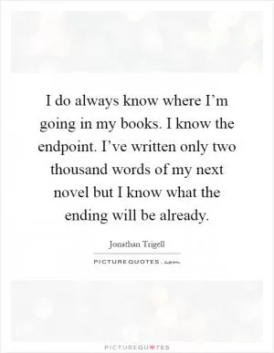I do always know where I’m going in my books. I know the endpoint. I’ve written only two thousand words of my next novel but I know what the ending will be already Picture Quote #1