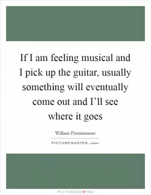 If I am feeling musical and I pick up the guitar, usually something will eventually come out and I’ll see where it goes Picture Quote #1