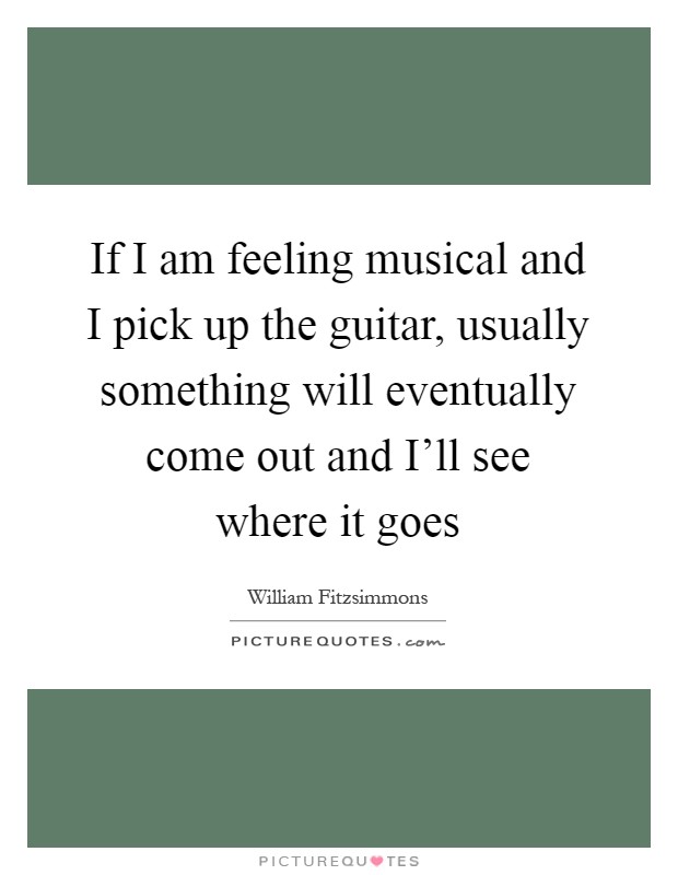If I am feeling musical and I pick up the guitar, usually something will eventually come out and I'll see where it goes Picture Quote #1
