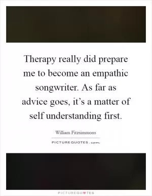 Therapy really did prepare me to become an empathic songwriter. As far as advice goes, it’s a matter of self understanding first Picture Quote #1