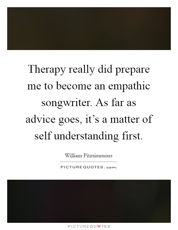 Therapy really did prepare me to become an empathic songwriter. As far as advice goes, it's a matter of self understanding first Picture Quote #1
