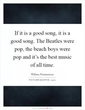 If it is a good song, it is a good song. The Beatles were pop, the beach boys were pop and it’s the best music of all time Picture Quote #1